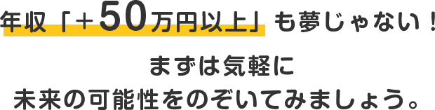年収 +50万円以上 も夢じゃない！まずは気軽に未来の可能性をのぞいてみましょう。